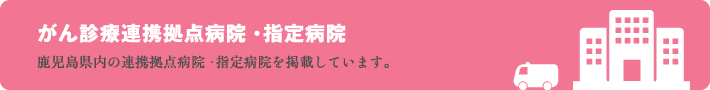 鹿児島県がん診療連携拠点病院・指定病院 （鹿児島県内の連携拠点病院・指定病院を掲載しています。）