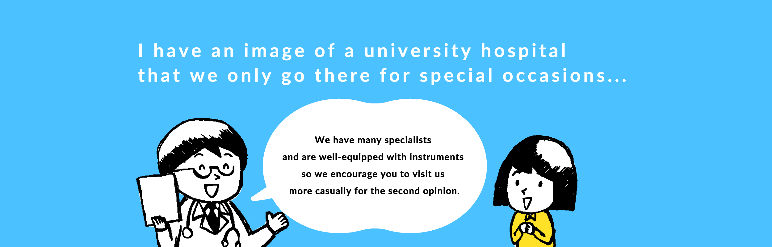 We have many specialists and are well-equipped with instruments so we encourage you to visit us more casually for the second opinion.