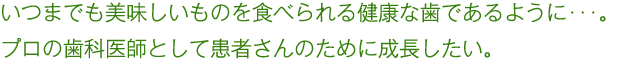 いつまでも美味しいものを食べられる健康な歯であるように･･･。 プロの歯科医師として患者さんのために成長したい。